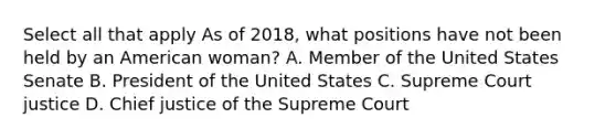 Select all that apply As of 2018, what positions have not been held by an American woman? A. Member of the United States Senate B. President of the United States C. Supreme Court justice D. Chief justice of the Supreme Court