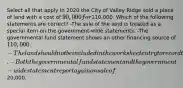 Select all that apply In 2020 the City of Valley Ridge sold a piece of land with a cost of 90,000 for110,000. Which of the following statements are correct? -The sale of the land is treated as a special item on the government-wide statements. -The governmental fund statement shows an other financing source of 110,000. -The land should not be included in the worksheet entry to record the beginning balance of capital assets. -Both the governmental fund statement and the government-wide statement report a gain on sale of20,000.