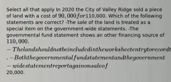 Select all that apply In 2020 the City of Valley Ridge sold a piece of land with a cost of 90,000 for110,000. Which of the following statements are correct? -The sale of the land is treated as a special item on the government-wide statements. -The governmental fund statement shows an other financing source of 110,000. -The land should not be included in the worksheet entry to record the beginning balance of capital assets. -Both the governmental fund statement and the government-wide statement report a gain on sale of20,000.