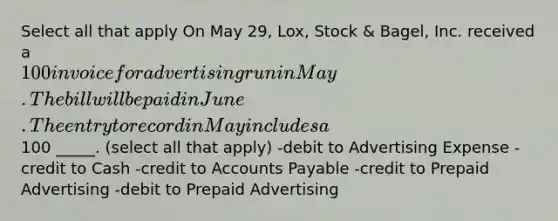 Select all that apply On May 29, Lox, Stock & Bagel, Inc. received a 100 invoice for advertising run in May. The bill will be paid in June. The entry to record in May includes a100 _____. (select all that apply) -debit to Advertising Expense -credit to Cash -credit to Accounts Payable -credit to Prepaid Advertising -debit to Prepaid Advertising