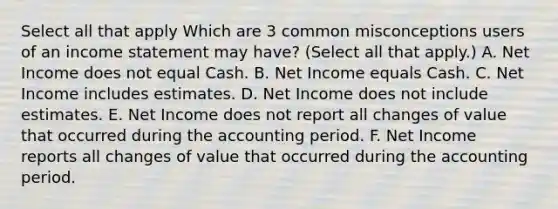 Select all that apply Which are 3 common misconceptions users of an income statement may have? (Select all that apply.) A. Net Income does not equal Cash. B. Net Income equals Cash. C. Net Income includes estimates. D. Net Income does not include estimates. E. Net Income does not report all changes of value that occurred during the accounting period. F. Net Income reports all changes of value that occurred during the accounting period.