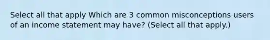 Select all that apply Which are 3 common misconceptions users of an income statement may have? (Select all that apply.)