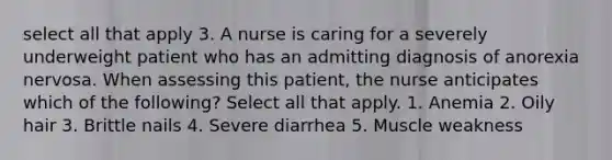 select all that apply 3. A nurse is caring for a severely underweight patient who has an admitting diagnosis of anorexia nervosa. When assessing this patient, the nurse anticipates which of the following? Select all that apply. 1. Anemia 2. Oily hair 3. Brittle nails 4. Severe diarrhea 5. Muscle weakness