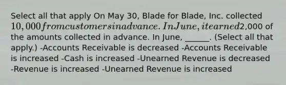 Select all that apply On May 30, Blade for Blade, Inc. collected 10,000 from customers in advance. In June, it earned2,000 of the amounts collected in advance. In June, ______. (Select all that apply.) -Accounts Receivable is decreased -Accounts Receivable is increased -Cash is increased -Unearned Revenue is decreased -Revenue is increased -Unearned Revenue is increased