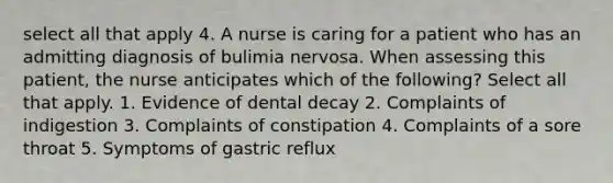 select all that apply 4. A nurse is caring for a patient who has an admitting diagnosis of bulimia nervosa. When assessing this patient, the nurse anticipates which of the following? Select all that apply. 1. Evidence of dental decay 2. Complaints of indigestion 3. Complaints of constipation 4. Complaints of a sore throat 5. Symptoms of gastric reflux