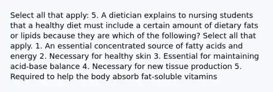 Select all that apply: 5. A dietician explains to nursing students that a healthy diet must include a certain amount of dietary fats or lipids because they are which of the following? Select all that apply. 1. An essential concentrated source of fatty acids and energy 2. Necessary for healthy skin 3. Essential for maintaining acid-base balance 4. Necessary for new tissue production 5. Required to help the body absorb fat-soluble vitamins