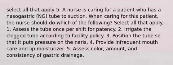 select all that apply 5. A nurse is caring for a patient who has a nasogastric (NG) tube to suction. When caring for this patient, the nurse should do which of the following? Select all that apply. 1. Assess the tube once per shift for patency. 2. Irrigate the clogged tube according to facility policy. 3. Position the tube so that it puts pressure on the naris. 4. Provide infrequent mouth care and lip moisturizer. 5. Assess color, amount, and consistency of gastric drainage.