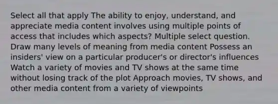 Select all that apply The ability to enjoy, understand, and appreciate media content involves using multiple points of access that includes which aspects? Multiple select question. Draw many levels of meaning from media content Possess an insiders' view on a particular producer's or director's influences Watch a variety of movies and TV shows at the same time without losing track of the plot Approach movies, TV shows, and other media content from a variety of viewpoints