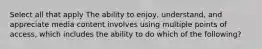 Select all that apply The ability to enjoy, understand, and appreciate media content involves using multiple points of access, which includes the ability to do which of the following?