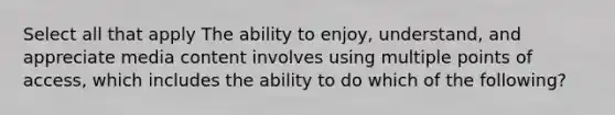 Select all that apply The ability to enjoy, understand, and appreciate media content involves using multiple points of access, which includes the ability to do which of the following?