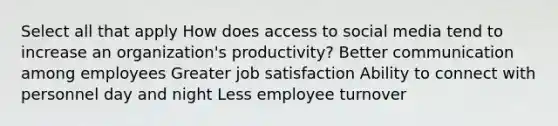 Select all that apply How does access to social media tend to increase an organization's productivity? Better communication among employees Greater job satisfaction Ability to connect with personnel day and night Less employee turnover