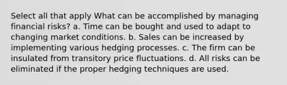 Select all that apply What can be accomplished by managing financial risks? a. Time can be bought and used to adapt to changing market conditions. b. Sales can be increased by implementing various hedging processes. c. The firm can be insulated from transitory price fluctuations. d. All risks can be eliminated if the proper hedging techniques are used.