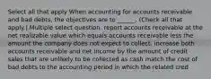 Select all that apply When accounting for accounts receivable and bad debts, the objectives are to ______. (Check all that apply.) Multiple select question. report accounts receivable at the net realizable value which equals accounts receivable less the amount the company does not expect to collect. increase both accounts receivable and net income by the amount of credit sales that are unlikely to be collected as cash match the cost of bad debts to the accounting period in which the related cred