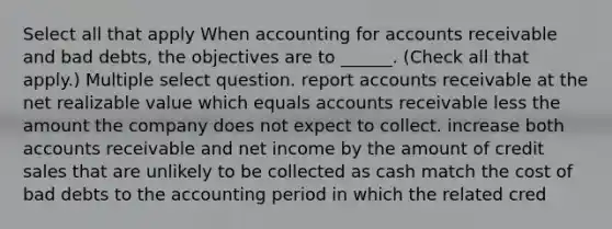 Select all that apply When accounting for accounts receivable and bad debts, the objectives are to ______. (Check all that apply.) Multiple select question. report accounts receivable at the net realizable value which equals accounts receivable less the amount the company does not expect to collect. increase both accounts receivable and net income by the amount of credit sales that are unlikely to be collected as cash match the cost of bad debts to the accounting period in which the related cred