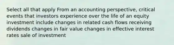 Select all that apply From an accounting perspective, critical events that investors experience over the life of an equity investment include changes in related cash flows receiving dividends changes in fair value changes in effective interest rates sale of investment