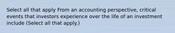 Select all that apply From an accounting perspective, critical events that investors experience over the life of an investment include (Select all that apply.)