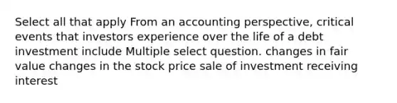 Select all that apply From an accounting perspective, critical events that investors experience over the life of a debt investment include Multiple select question. changes in fair value changes in the stock price sale of investment receiving interest