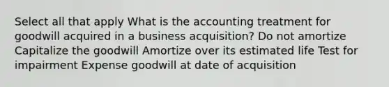 Select all that apply What is the accounting treatment for goodwill acquired in a business acquisition? Do not amortize Capitalize the goodwill Amortize over its estimated life Test for impairment Expense goodwill at date of acquisition