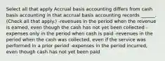 Select all that apply Accrual basis accounting differs from cash basis accounting in that accrual basis accounting records ______. (Check all that apply.) -revenues in the period when the revenue is earned, even though the cash has not yet been collected -expenses only in the period when cash is paid -revenues in the period when the cash was collected, even if the service was performed in a prior period -expenses in the period incurred, even though cash has not yet been paid