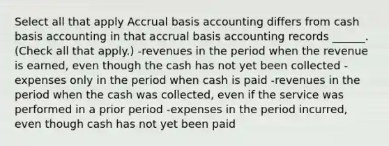 Select all that apply Accrual basis accounting differs from cash basis accounting in that accrual basis accounting records ______. (Check all that apply.) -revenues in the period when the revenue is earned, even though the cash has not yet been collected -expenses only in the period when cash is paid -revenues in the period when the cash was collected, even if the service was performed in a prior period -expenses in the period incurred, even though cash has not yet been paid