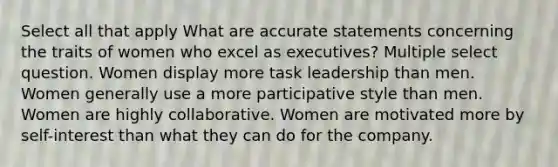 Select all that apply What are accurate statements concerning the traits of women who excel as executives? Multiple select question. Women display more task leadership than men. Women generally use a more participative style than men. Women are highly collaborative. Women are motivated more by self-interest than what they can do for the company.