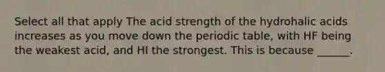 Select all that apply The acid strength of the hydrohalic acids increases as you move down the periodic table, with HF being the weakest acid, and HI the strongest. This is because ______.