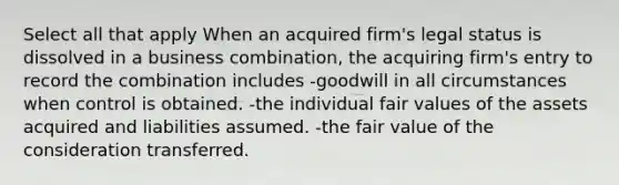 Select all that apply When an acquired firm's legal status is dissolved in a business combination, the acquiring firm's entry to record the combination includes -goodwill in all circumstances when control is obtained. -the individual fair values of the assets acquired and liabilities assumed. -the fair value of the consideration transferred.