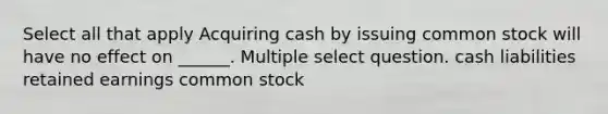 Select all that apply Acquiring cash by issuing common stock will have no effect on ______. Multiple select question. cash liabilities retained earnings common stock