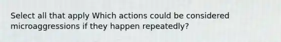 Select all that apply Which actions could be considered microaggressions if they happen repeatedly?