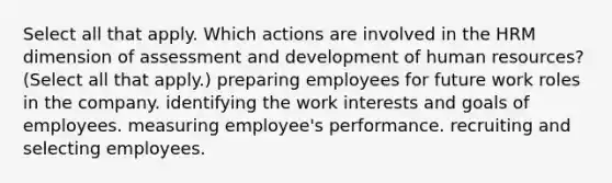 Select all that apply. Which actions are involved in the HRM dimension of assessment and development of human resources? (Select all that apply.) preparing employees for future work roles in the company. identifying the work interests and goals of employees. measuring employee's performance. recruiting and selecting employees.