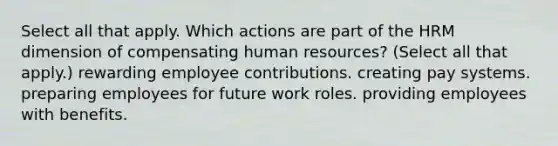 Select all that apply. Which actions are part of the HRM dimension of compensating human resources? (Select all that apply.) rewarding employee contributions. creating pay systems. preparing employees for future work roles. providing employees with benefits.