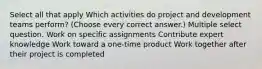 Select all that apply Which activities do project and development teams perform? (Choose every correct answer.) Multiple select question. Work on specific assignments Contribute expert knowledge Work toward a one-time product Work together after their project is completed