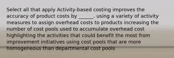 Select all that apply Activity-based costing improves the accuracy of product costs by ______. using a variety of activity measures to assign overhead costs to products increasing the number of cost pools used to accumulate overhead cost highlighting the activities that could benefit the most from improvement initiatives using cost pools that are more homogeneous than departmental cost pools