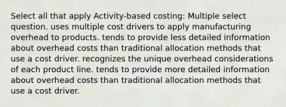 Select all that apply Activity-based costing: Multiple select question. uses multiple cost drivers to apply manufacturing overhead to products. tends to provide less detailed information about overhead costs than traditional allocation methods that use a cost driver. recognizes the unique overhead considerations of each product line. tends to provide more detailed information about overhead costs than traditional allocation methods that use a cost driver.