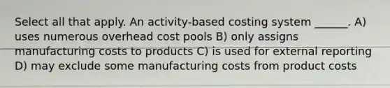 Select all that apply. An activity-based costing system ______. A) uses numerous overhead cost pools B) only assigns manufacturing costs to products C) is used for external reporting D) may exclude some manufacturing costs from product costs