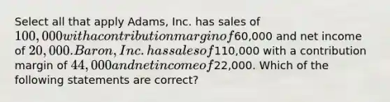 Select all that apply Adams, Inc. has sales of 100,000 with a contribution margin of60,000 and net income of 20,000. Baron, Inc. has sales of110,000 with a contribution margin of 44,000 and net income of22,000. Which of the following statements are correct?