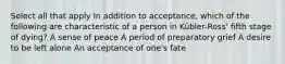 Select all that apply In addition to acceptance, which of the following are characteristic of a person in Kübler-Ross' fifth stage of dying? A sense of peace A period of preparatory grief A desire to be left alone An acceptance of one's fate