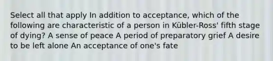 Select all that apply In addition to acceptance, which of the following are characteristic of a person in Kübler-Ross' fifth stage of dying? A sense of peace A period of preparatory grief A desire to be left alone An acceptance of one's fate