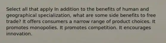 Select all that apply In addition to the benefits of human and geographical specialization, what are some side benefits to free trade? It offers consumers a narrow range of product choices. It promotes monopolies. It promotes competition. It encourages innovation.