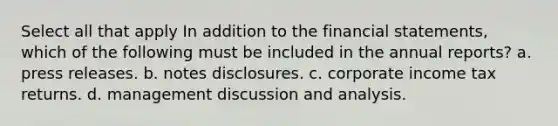 Select all that apply In addition to the <a href='https://www.questionai.com/knowledge/kFBJaQCz4b-financial-statements' class='anchor-knowledge'>financial statements</a>, which of the following must be included in the annual reports? a. press releases. b. notes disclosures. c. corporate income tax returns. d. management discussion and analysis.