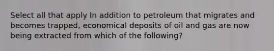 Select all that apply In addition to petroleum that migrates and becomes trapped, economical deposits of oil and gas are now being extracted from which of the following?