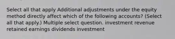 Select all that apply Additional adjustments under the equity method directly affect which of the following accounts? (Select all that apply.) Multiple select question. investment revenue retained earnings dividends investment