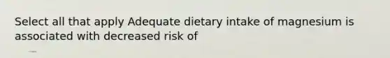 Select all that apply Adequate dietary intake of magnesium is associated with decreased risk of