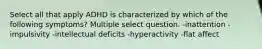 Select all that apply ADHD is characterized by which of the following symptoms? Multiple select question. -inattention -impulsivity -intellectual deficits -hyperactivity -flat affect