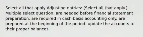 Select all that apply <a href='https://www.questionai.com/knowledge/kGxhM5fzgy-adjusting-entries' class='anchor-knowledge'>adjusting entries</a>: (Select all that apply.) Multiple select question. are needed before financial statement preparation. are required in cash-basis accounting only. are prepared at the beginning of the period. update the accounts to their proper balances.