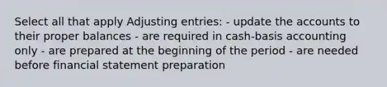 Select all that apply Adjusting entries: - update the accounts to their proper balances - are required in cash-basis accounting only - are prepared at the beginning of the period - are needed before financial statement preparation