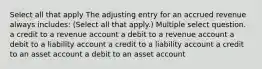 Select all that apply The adjusting entry for an accrued revenue always includes: (Select all that apply.) Multiple select question. a credit to a revenue account a debit to a revenue account a debit to a liability account a credit to a liability account a credit to an asset account a debit to an asset account