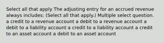 Select all that apply The adjusting entry for an accrued revenue always includes: (Select all that apply.) Multiple select question. a credit to a revenue account a debit to a revenue account a debit to a liability account a credit to a liability account a credit to an asset account a debit to an asset account