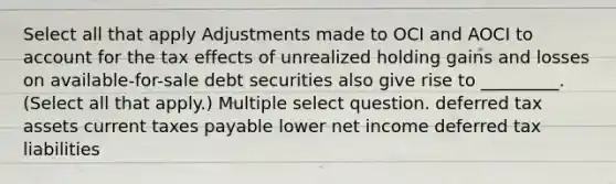 Select all that apply Adjustments made to OCI and AOCI to account for the tax effects of unrealized holding gains and losses on available-for-sale debt securities also give rise to _________. (Select all that apply.) Multiple select question. deferred tax assets current taxes payable lower net income deferred tax liabilities