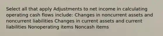 Select all that apply Adjustments to net income in calculating operating cash flows include: Changes in noncurrent assets and noncurrent liabilities Changes in current assets and current liabilities Nonoperating items Noncash items